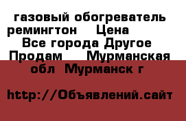 газовый обогреватель ремингтон  › Цена ­ 4 000 - Все города Другое » Продам   . Мурманская обл.,Мурманск г.